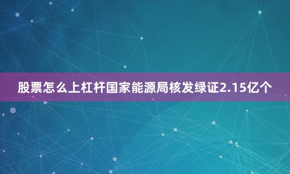 股票怎么上杠杆国家能源局核发绿证2.15亿个