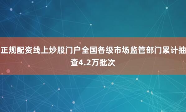 正规配资线上炒股门户全国各级市场监管部门累计抽查4.2万批次