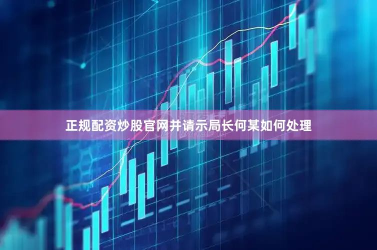 正规配资炒股官网并请示局长何某如何处理