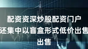 配资资深炒股配资门户还集中以盲盒形式低价出售