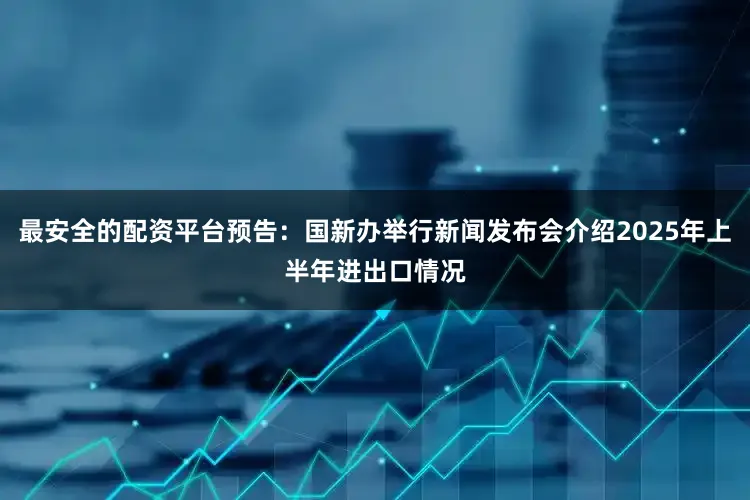 最安全的配资平台预告：国新办举行新闻发布会介绍2025年上半年进出口情况