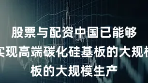 股票与配资中国已能够自主实现高端碳化硅基板的大规模生产