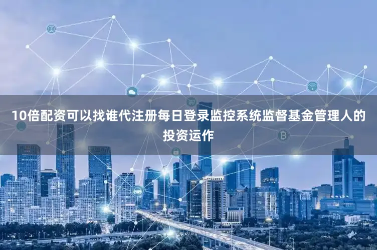 10倍配资可以找谁代注册每日登录监控系统监督基金管理人的投资运作