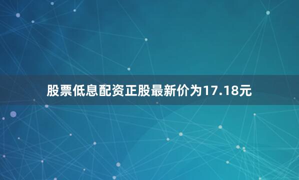 股票低息配资正股最新价为17.18元