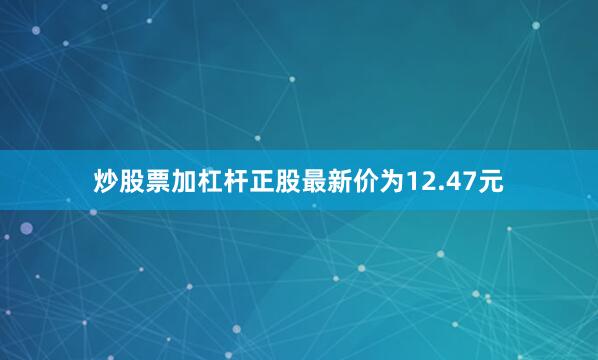 炒股票加杠杆正股最新价为12.47元