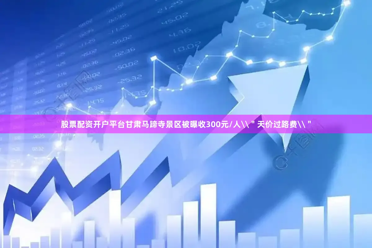 股票配资开户平台甘肃马蹄寺景区被曝收300元/人\＂天价过路费\＂