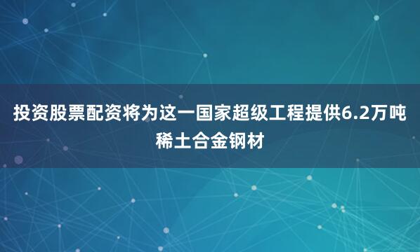 投资股票配资将为这一国家超级工程提供6.2万吨稀土合金钢材