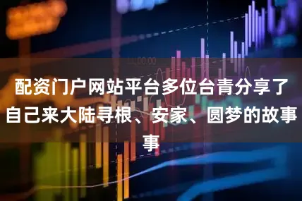配资门户网站平台多位台青分享了自己来大陆寻根、安家、圆梦的故事