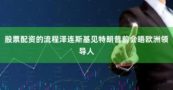 股票配资的流程泽连斯基见特朗普前会晤欧洲领导人
