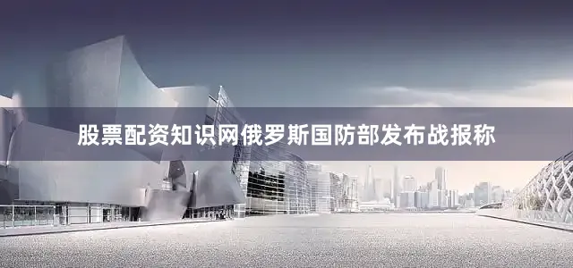 股票配资知识网俄罗斯国防部发布战报称