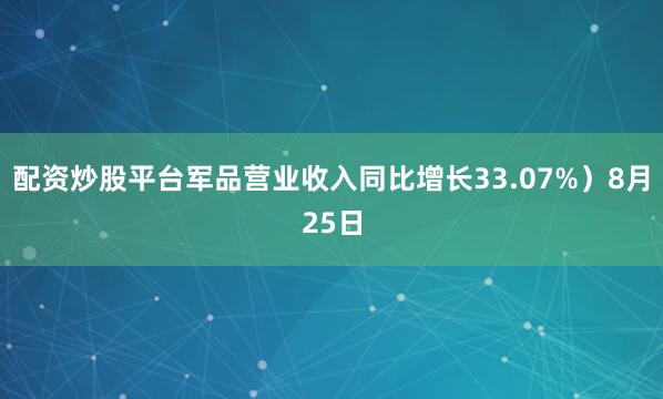 配资炒股平台军品营业收入同比增长33.07%）8月25日