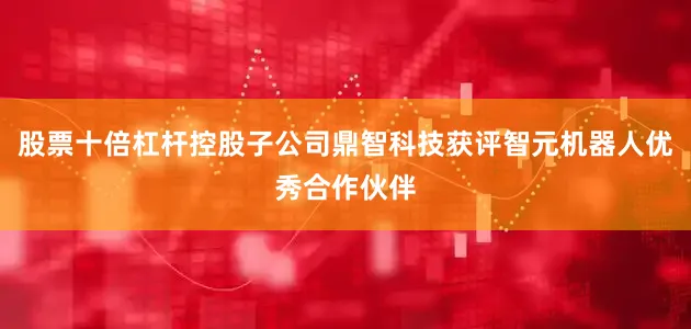 股票十倍杠杆控股子公司鼎智科技获评智元机器人优秀合作伙伴