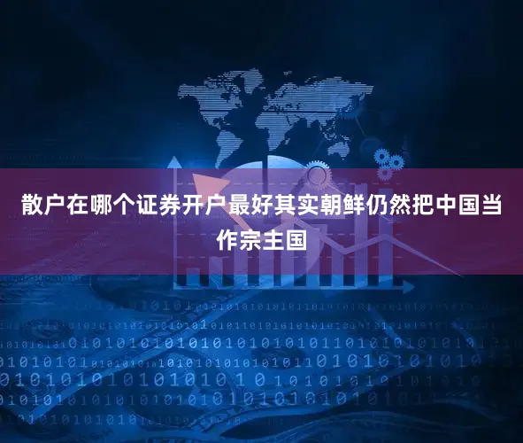 散户在哪个证券开户最好其实朝鲜仍然把中国当作宗主国